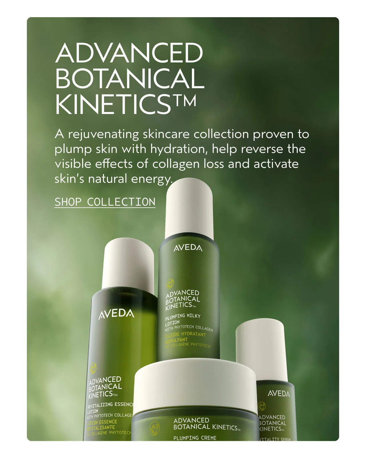 ADVANCED BOTANICAL KINETICS A rejuvenating skincare collection proven to plump skin with hydration, help reverse the visible effects of collagen loss and activate skin's natural energy. SHOP COLLECTION