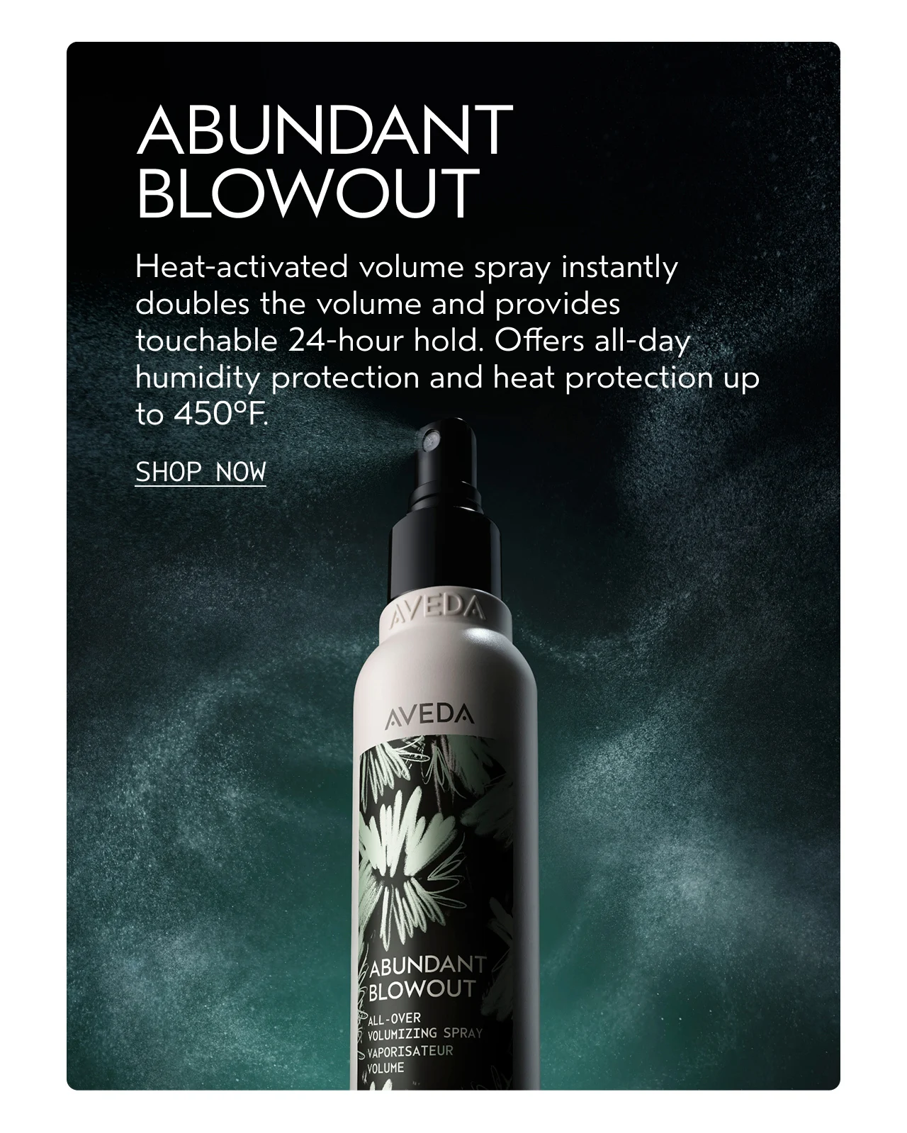 ABUNDANT BLOWOUT Heat-activated volume spray instantly doubles the volume and provides touchable 24-hour hold. Offers all-day humidity protection and heat protection up to 450°F. SHOP NOW