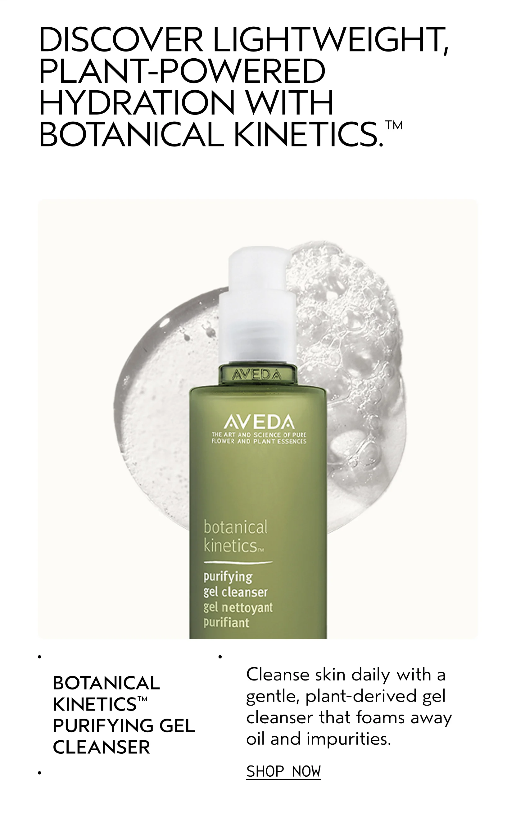 BOTANICAL KINETICS PURIFYING GEL CLEANSER Cleanse skin daily with a gentle, plant-derived gel cleanser that foams away oil and impurities. SHOP NOW