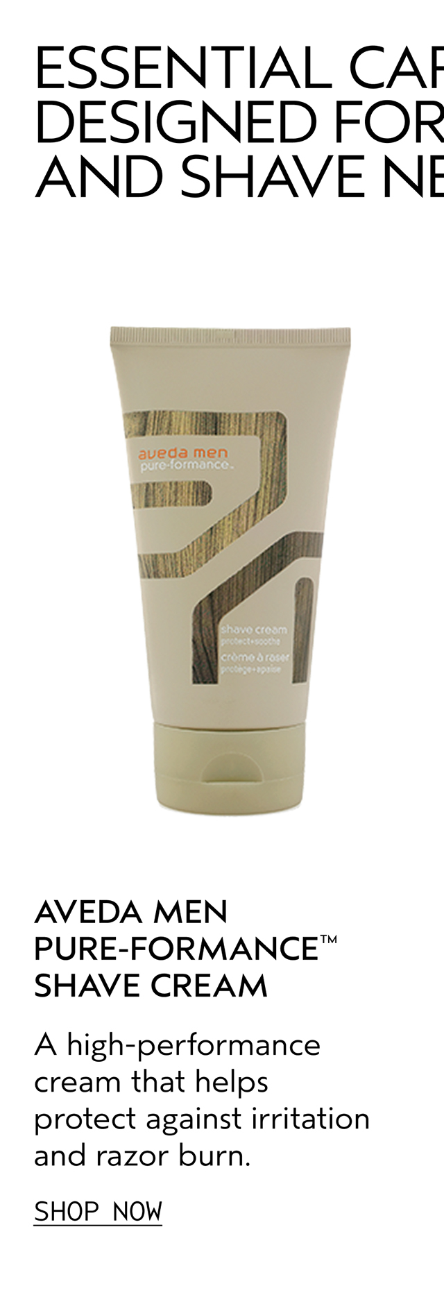 AVEDA MEN PURE-FORMANCE SHAVE CREAM A high-performance cream that helps protect against irritation and razor burn. SHOP NOW