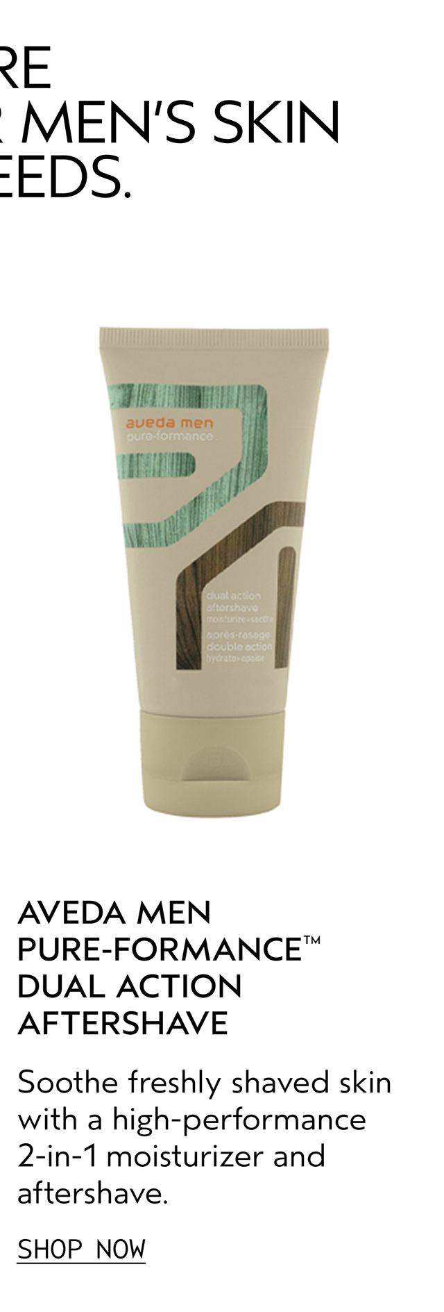 AVEDA MEN PURE-FORMANCE DUAL ACTION AFTERSHAVE Soothe freshly shaved skin with a high-performance 2-in-1 moisturizer and aftershave. SHOP NOW
