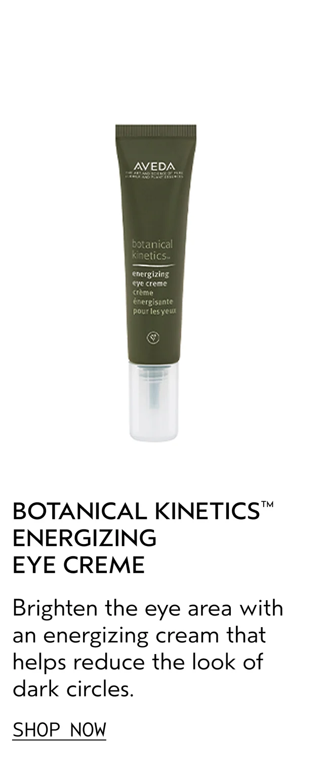 BOTANICAL KINETICS ENERGIZING EYE CREAM Brighten the eye area with an energizing cream that helps reduce the look of dark circles. SHOP NOW
