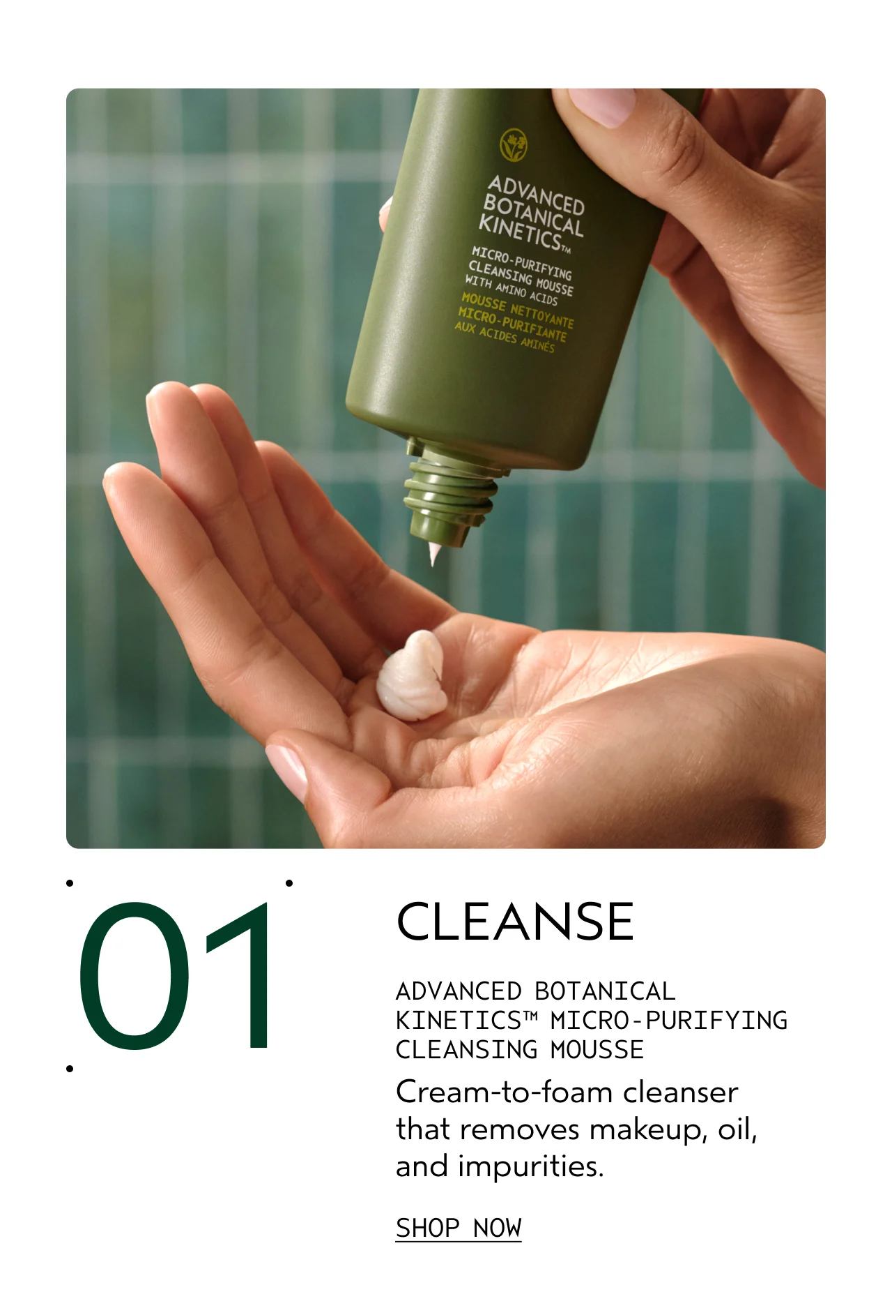 01 CLEANSE ADVANCED BOTANICAL KINETICS MICRO-PURIFYING CLEANSING MOUSSE Cream-to-foam cleanser that removes makeup, oil, and impurities. SHOP NOW