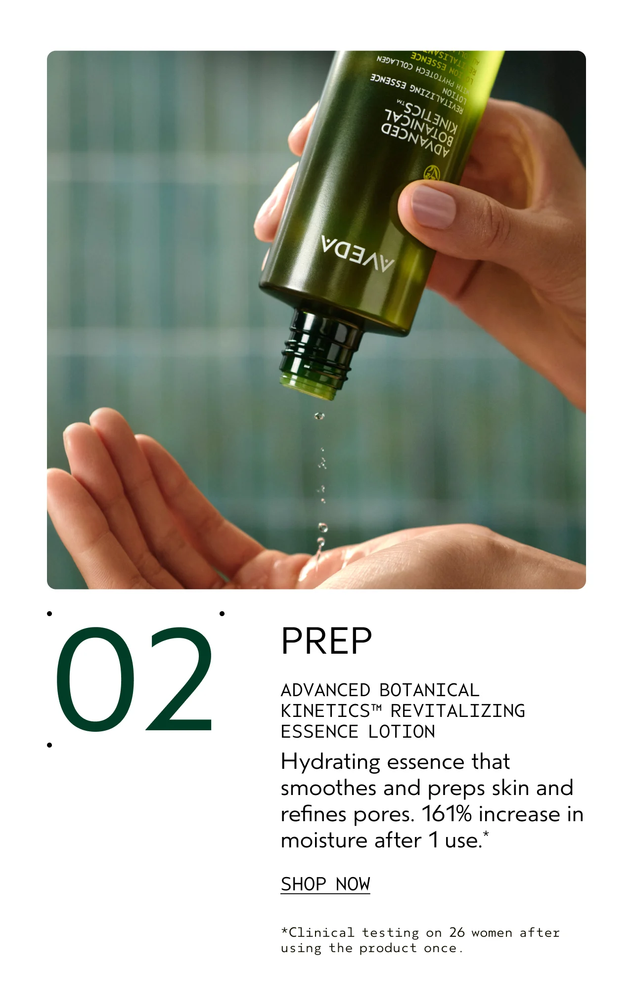 02 PREP ADVANCED BOTANICAL KINETICS REVITALIZING ESSENCE LOTION Hydrating essence that smooths and preps skin and refines pores. 161% increase in moisture after 1 use. SHOP NOW