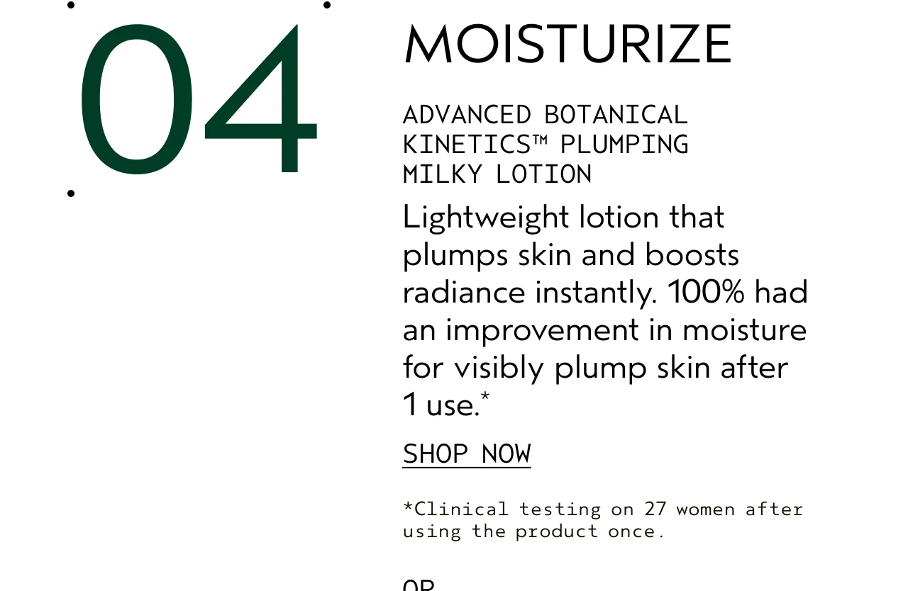 04 MOISTURIZE ADVANCED BOTANICAL KINETICS PLUMPING MILKY LOTION Lightweight lotion that plumps skin and boosts radiance instantly. 100% had an improvement in moisture for visibly plump skin after 1 use. SHOP NOW