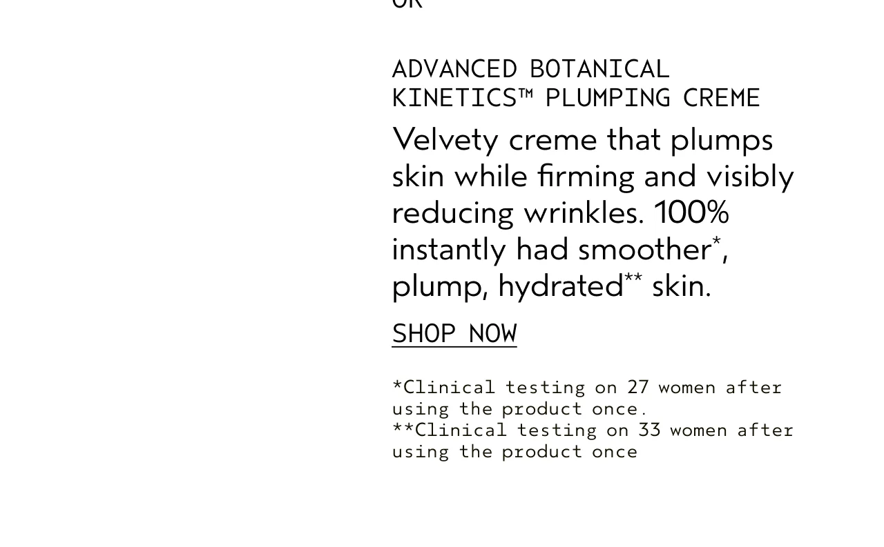 ADVANCED BOTANICAL KINETICS PLUMPING CREME Velvety creme that plumps skin while firming and visibly reducing wrinkles. 100% instantly had smoother, plump, hydrated skin. SHOP NOW