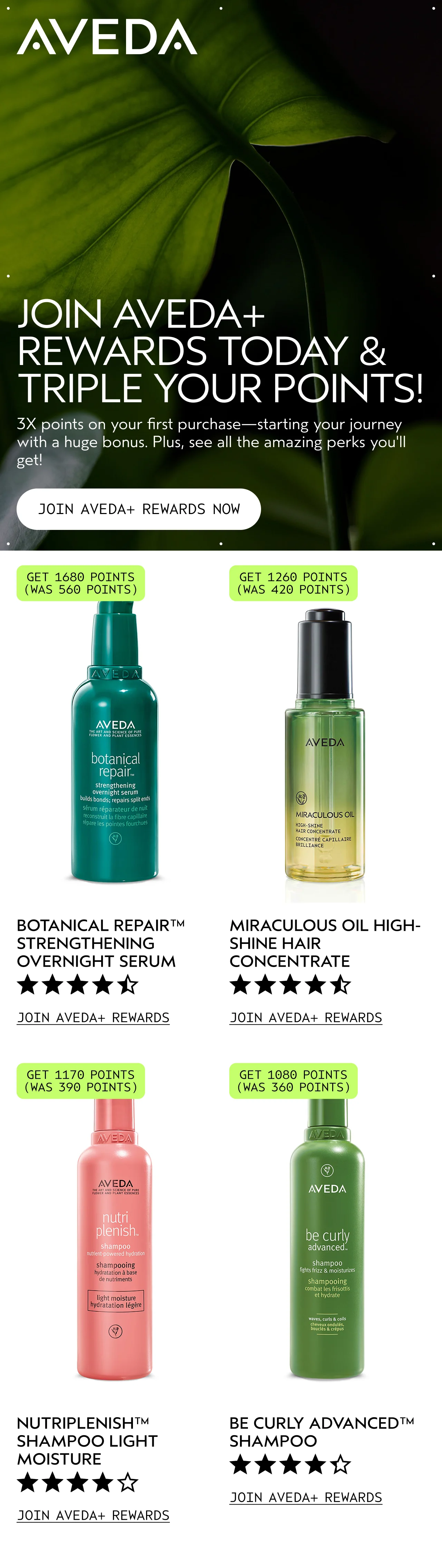 JOIN AVEDA+ REWARDS TODAY & TRIPLE YOUR POINTS 3X points on your first purchase—starting your journey with a huge bonus. Plus, see all the amazing perks you'll get! JOIN AVEDA+ REWARDS NOW