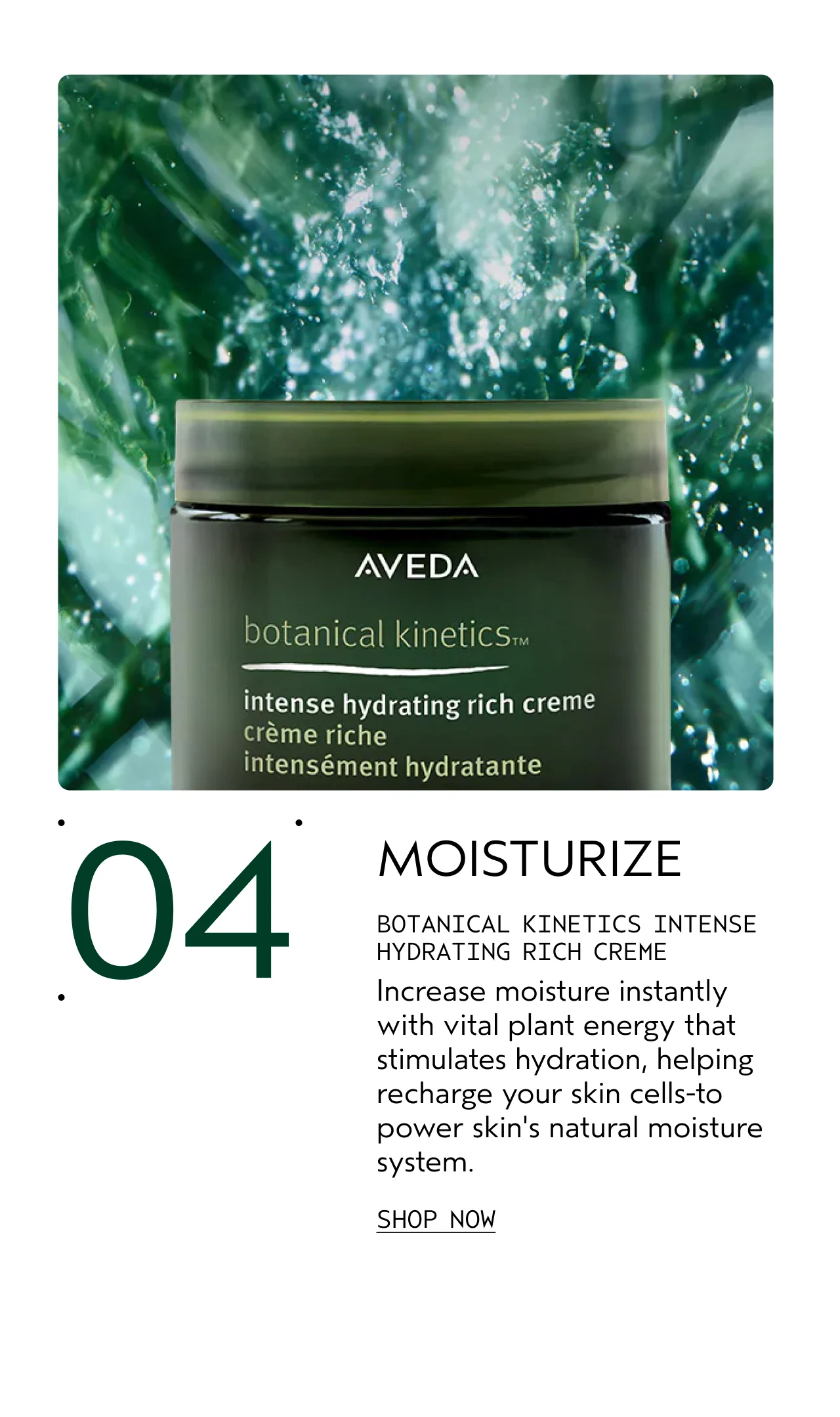 04 MOISTURIZE BOTANICAL KINETICS INTENSE HYDRATING RICH CREME Increase moisture instantly with vital plant energy that stimulates hydration, helping recharge your skin cells-to power skin's natural moisture system. SHOP NOW