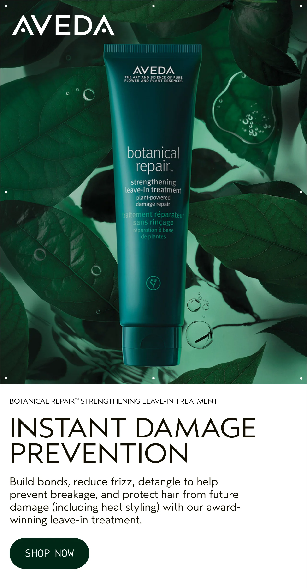 BOTANICAL REPAIR STRENGTHENING LEAVE-IN TREATMENT INSTANT DAMAGE PREVENTION Build bonds, reduce frizz, detangle to help prevent breakage, and protect hair from future damage, including heat styling, with our award-winning leave-in treatment. SHOP NOW