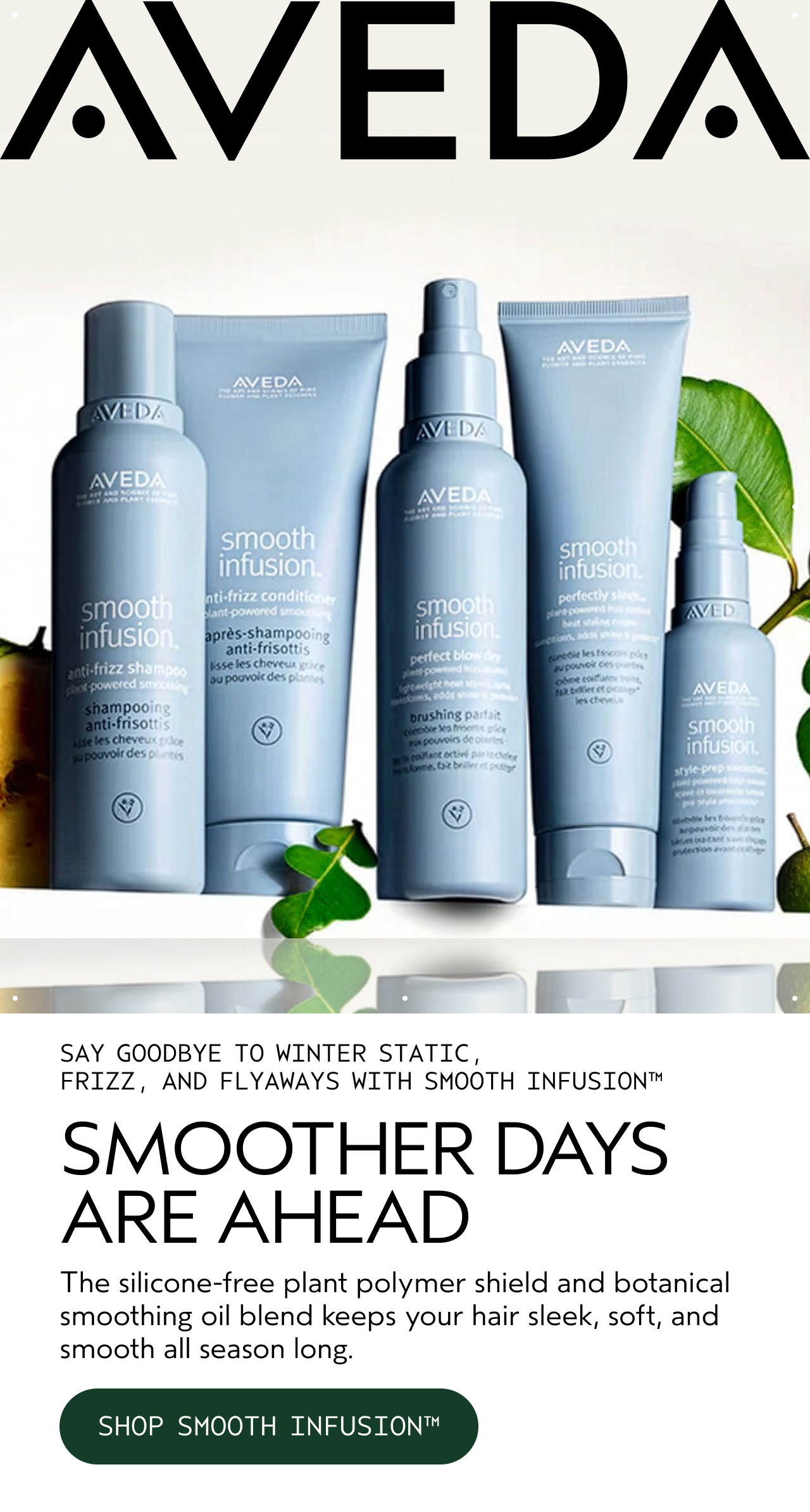 SAY GOODBYE TO WINTER STATIC, FRIZZ, AND FLYAWAYS WITH SMOOTH INFUSION SMOOTHER DAYS ARE AHEAD The silicone-free plant polymer shield and botanical smoothing oil blend keeps your hair sleek, soft, and smooth all season long. SHOP SMOOTH INFUSION