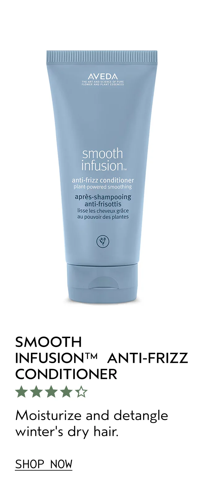 SMOOTH INFUSION ANTI-FRIZZ CONDITIONER Moisturize and detangle winter's dry hair. SHOP NOW