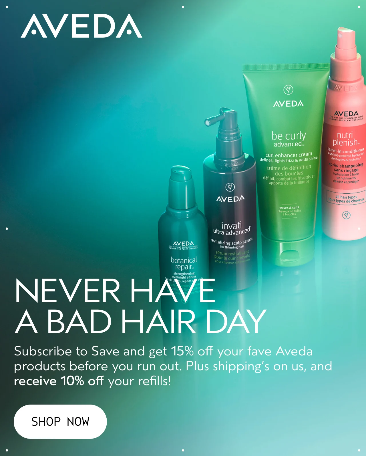 NEVER HAVE A BAD HAIR DAY Subscribe to Save and get 15% off your fave Aveda products before you run out. Plus shipping's on us, and receive 10% off your refills! SHOP NOW