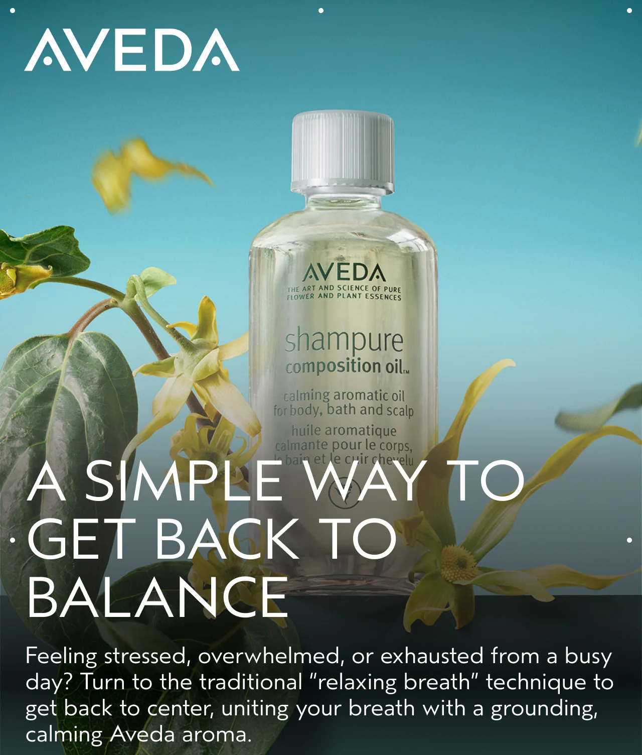 A SIMPLE WAY TO GET BACK TO BALANCE Feeling stressed, overwhelmed, or exhausted from a busy day? Turn to the traditional relaxing breath technique to get back to center, uniting your breath with a grounding, calming Aveda aroma.