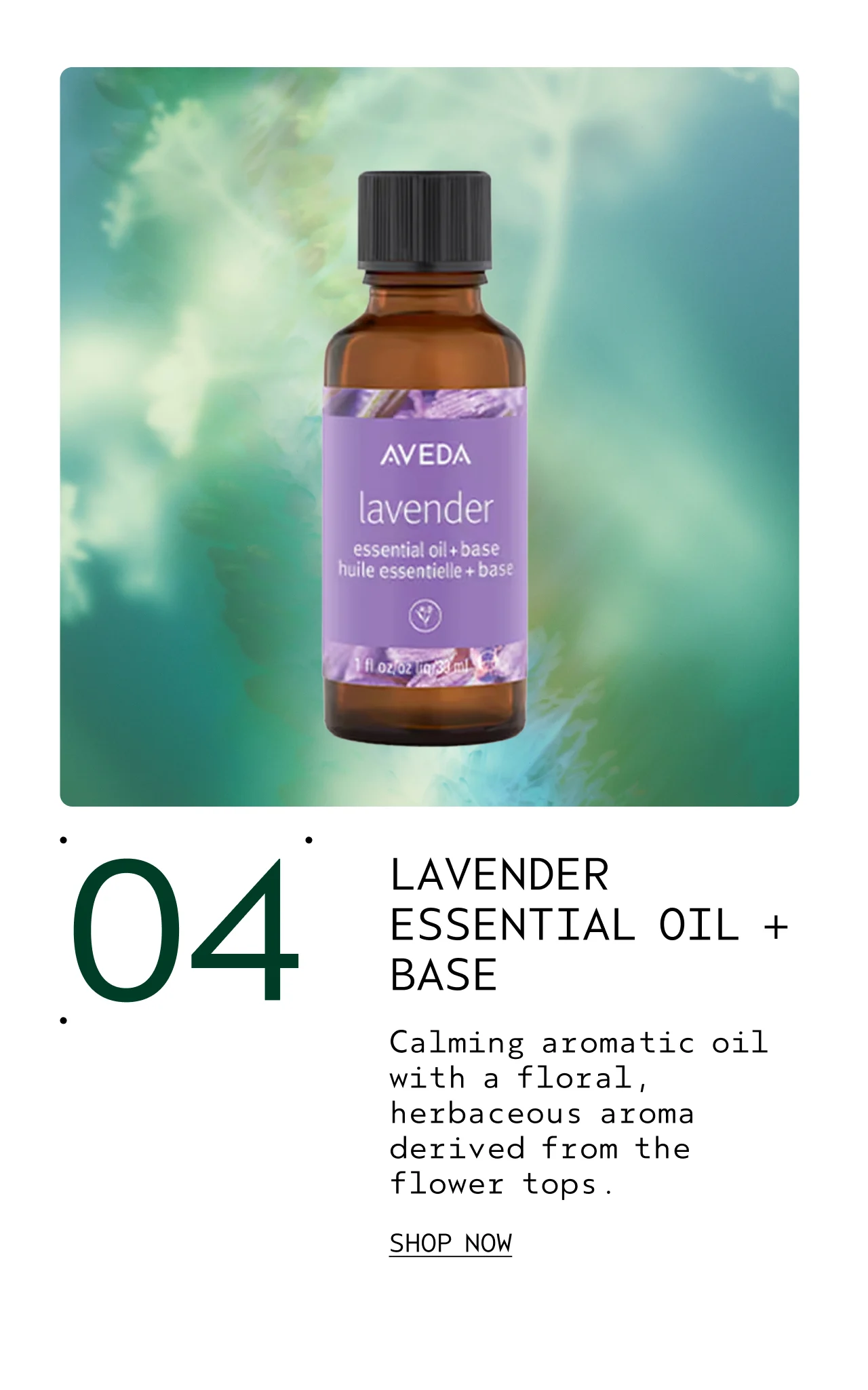 LAVENDER ESSENTIAL OIL + BASE Calming aromatic oil with a floral, herbaceous aroma derived from the flower tops. SHOP NOW