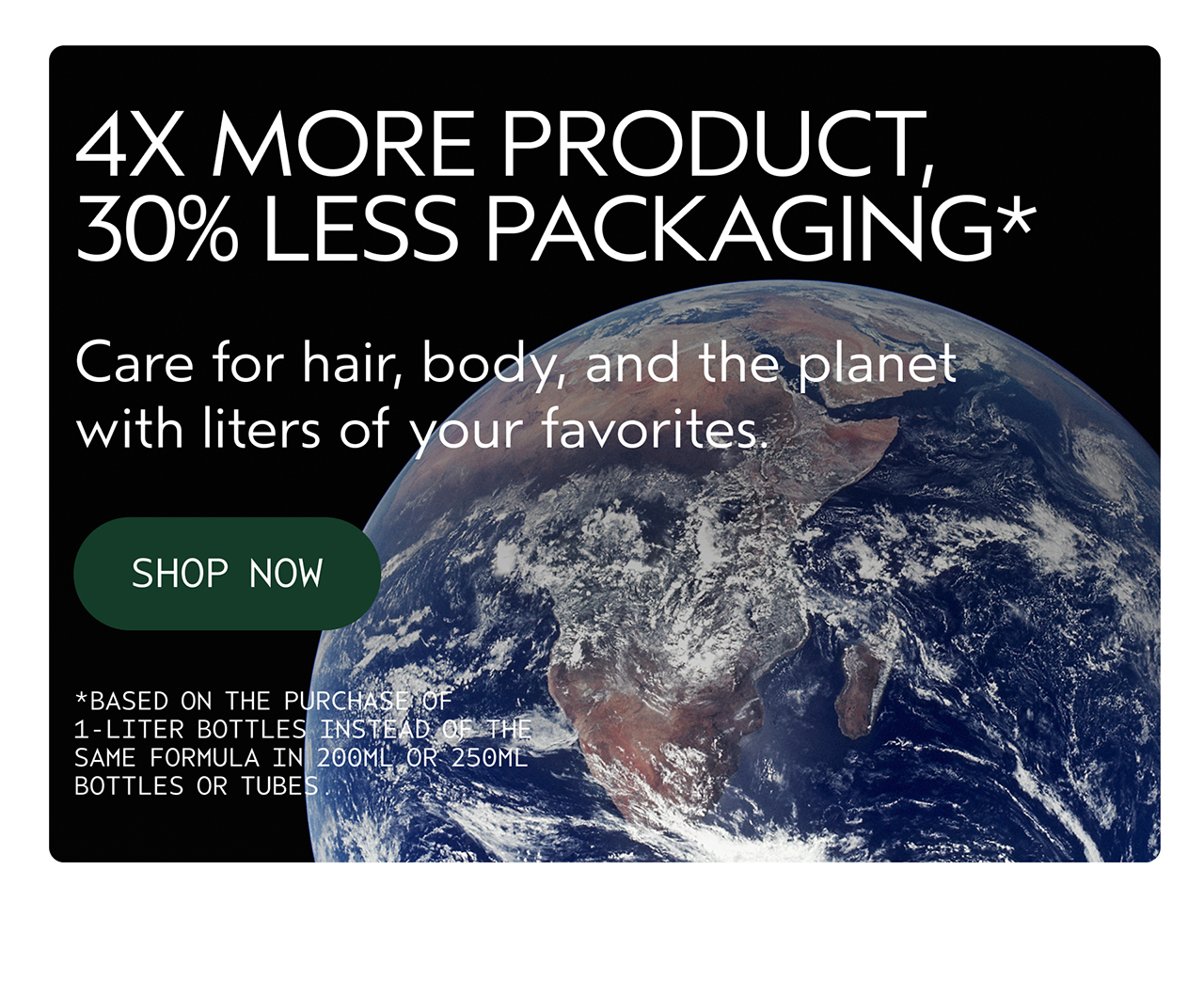 4X MORE PRODUCT, 30% LESS PACKAGING Care for hair, body, and the planet with liters of your favorites. SHOP NOW