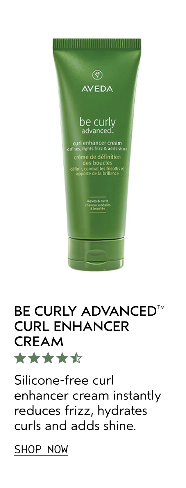 BE CURLY ADVANCED CURL ENHANCER CREAM Silicone-free curl enhancer cream instantly reduces frizz, hydrates curls and adds shine. SHOP NOW