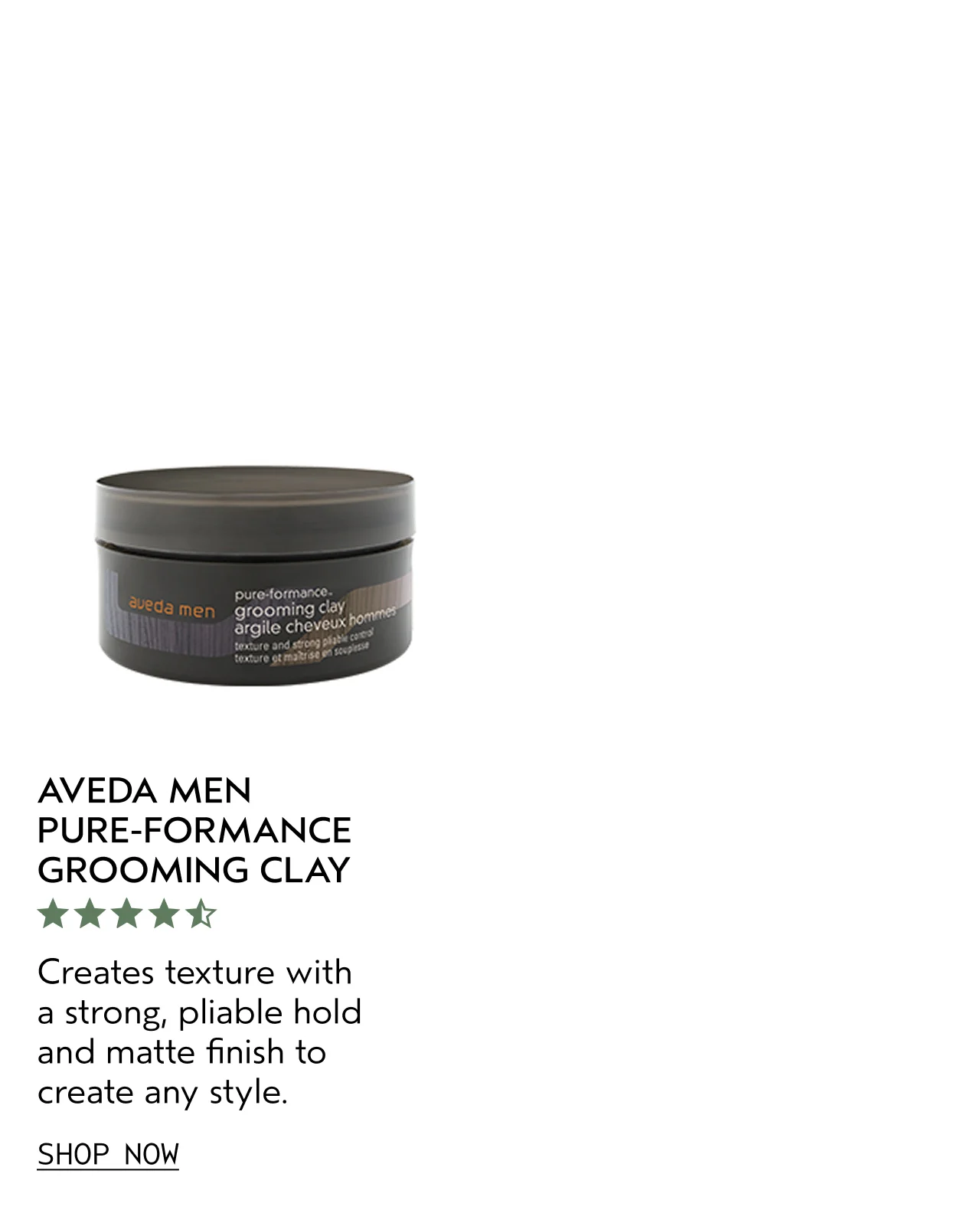 AVEDA MEN PURE-FORMANCE GROOMING CLAY Creates texture with a strong, pliable hold and matte finish to create any style. SHOP NOW