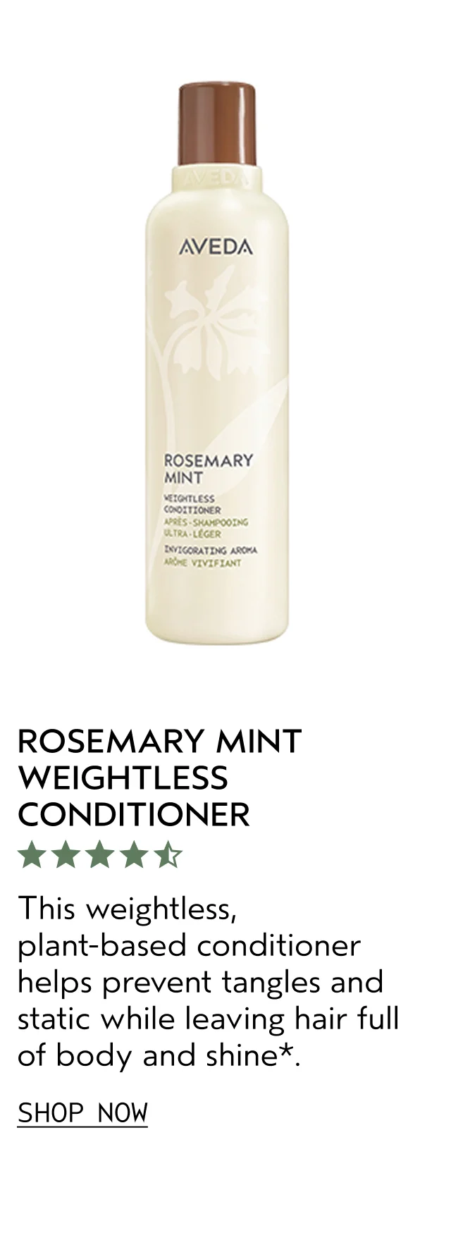 ROSEMARY MINT WEIGHTLESS CONDITIONER This weightless, plant-based conditioner helps prevent tangles and static while leaving hair full of body and shine. SHOP NOW