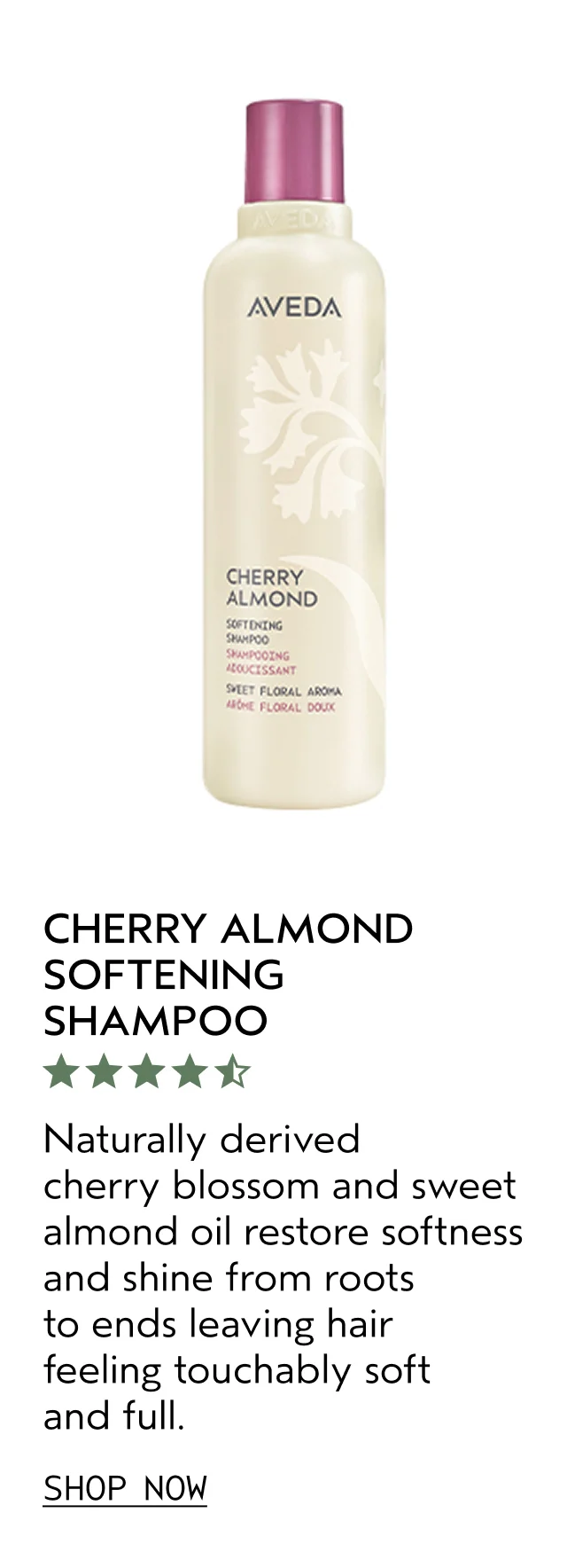 CHERRY ALMOND SOFTENING SHAMPOO Naturally derived cherry blossom and sweet almond oil restore softness and shine from roots to ends leaving hair feeling touchably soft and full. SHOP NOW