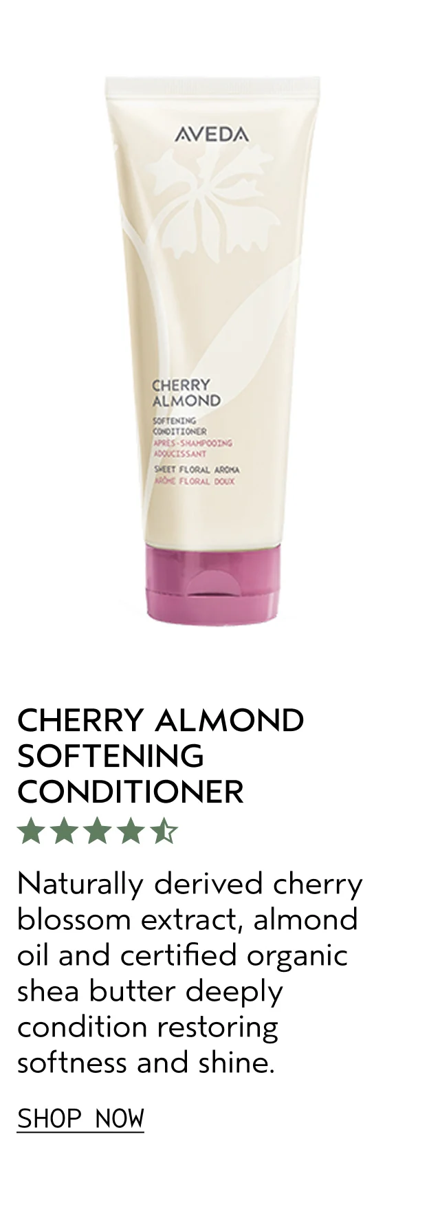 CHERRY ALMOND SOFTENING CONDITIONER Naturally derived cherry blossom extract, almond oil and certified organic shea butter deeply condition restoring softness and shine. SHOP NOW