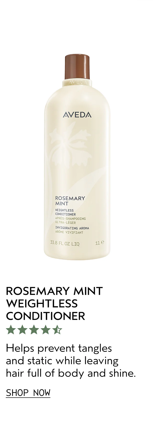 ROSEMARY MINT WEIGHTLESS CONDITIONER Helps prevent tangles and static while leaving hair full of body and shine. SHOP NOW