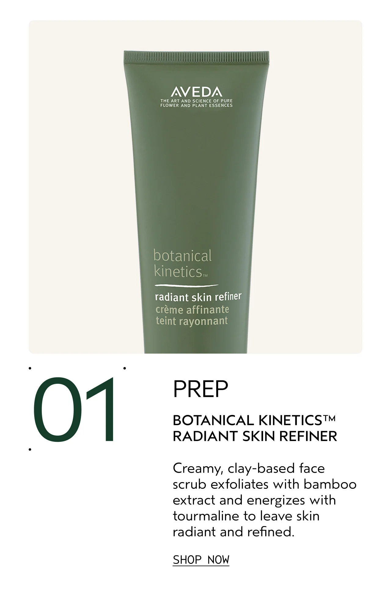 01 PREP BOTANICAL KINETICS RADIANT SKIN REFINER Creamy, clay-based face scrub exfoliates with bamboo extract and energizes with tourmaline to leave skin radiant and refined. SHOP NOW