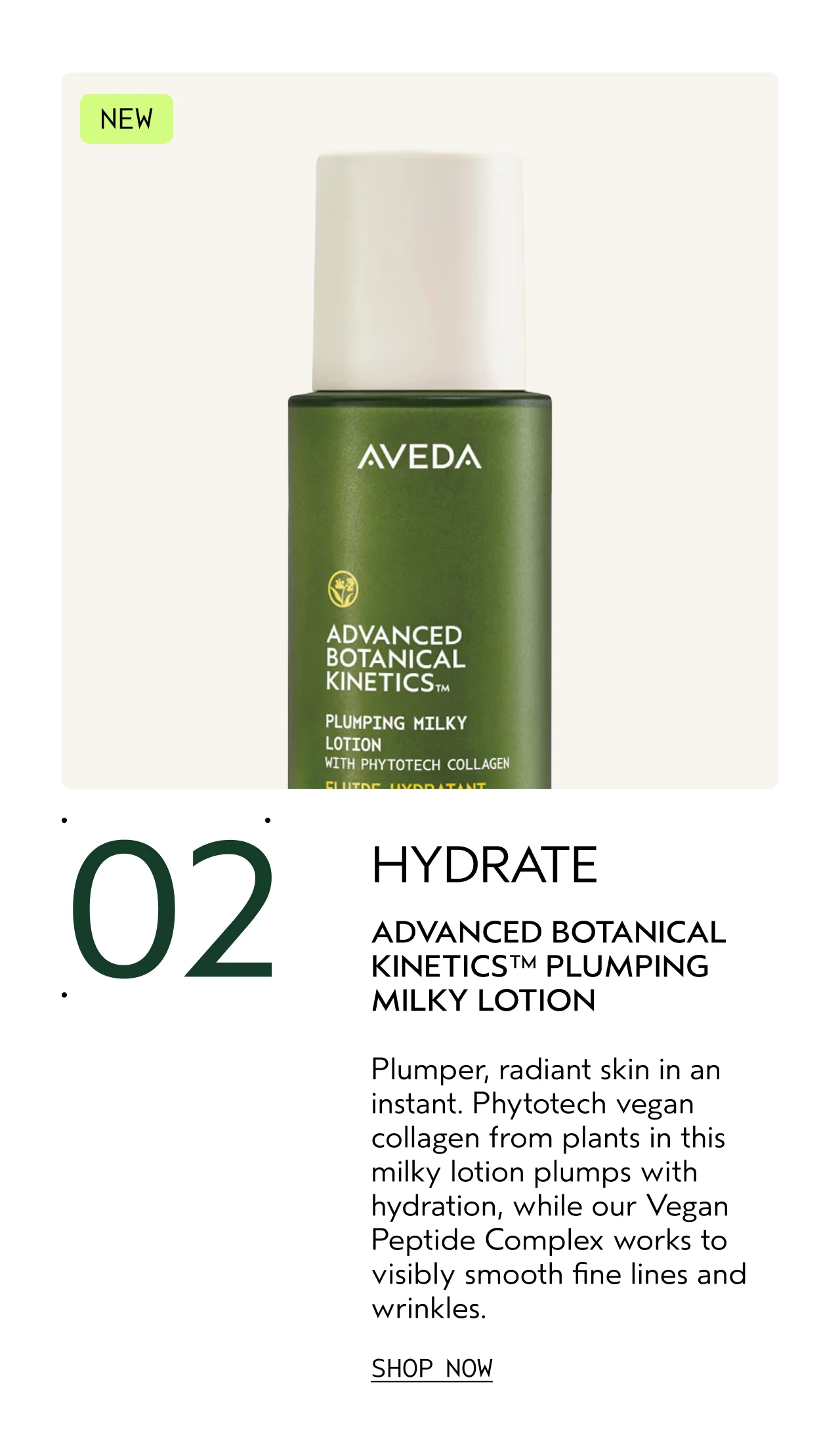 02 HYDRATE ADVANCED BOTANICAL KINETICS PLUMPING MILKY LOTION Plumper, radiant skin in an instant. Phytotech vegan collagen from plants in this milky lotion plumps with hydration, while our Vegan Peptide Complex works to visibly smooth fine lines and wrinkles. SHOP NOW