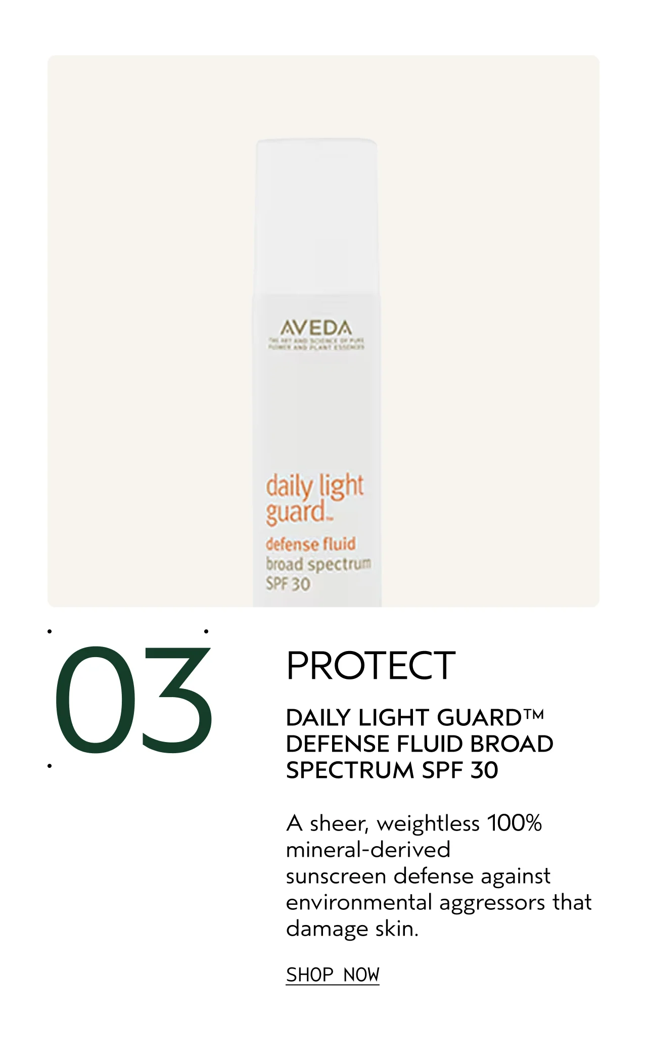 03 PROTECT DAILY LIGHT GUARD DEFENSE FLUID BROAD SPECTRUM SPF 30 A sheer, weightless 100% mineral-derived sunscreen defense against environmental aggressors that damage skin. SHOP NOW