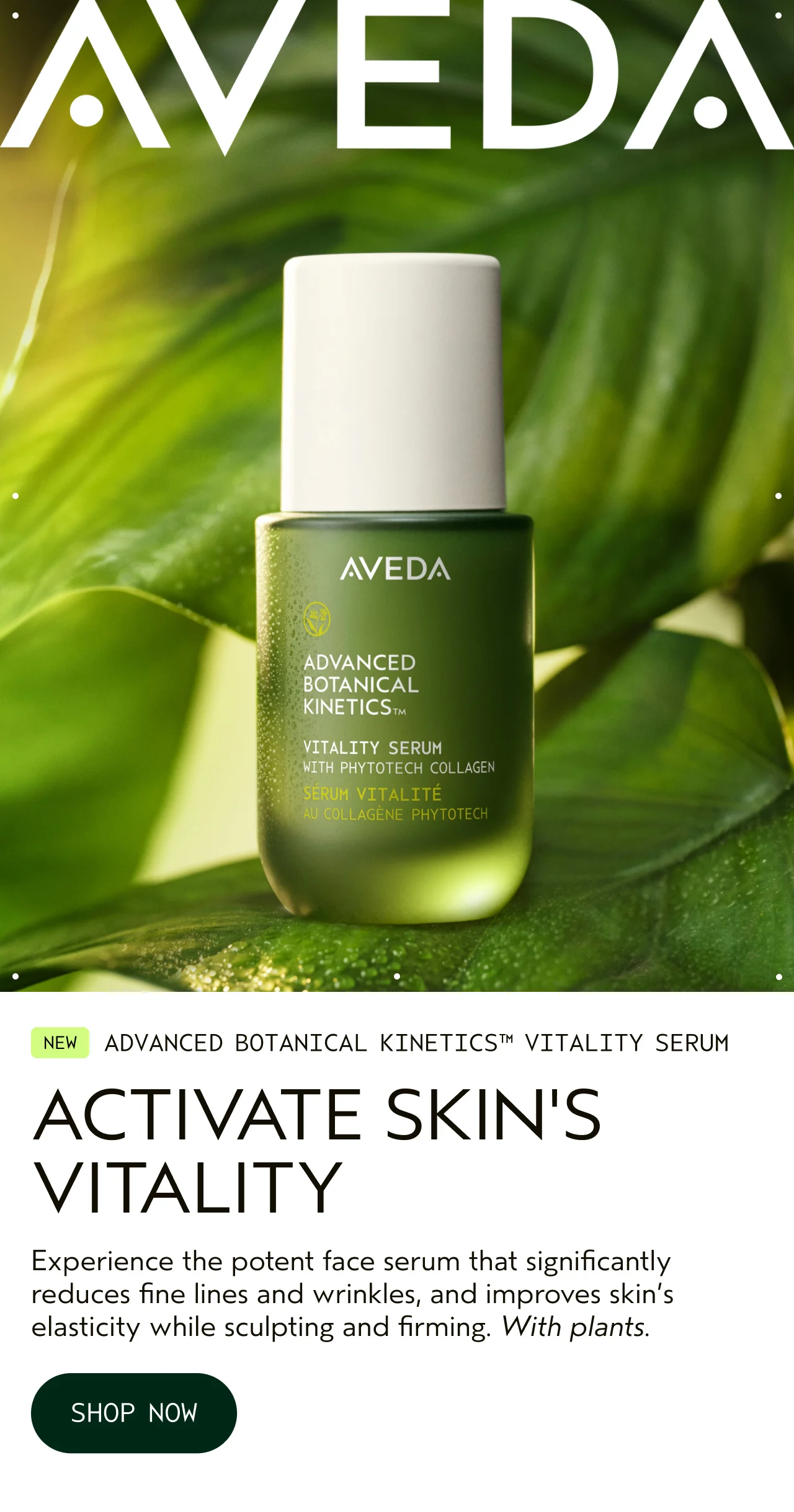 NEW ADVANCED BOTANICAL KINETICS VITALITY SERUM ACTIVATE SKIN'S VITALITY Experience the potent face serum that significantly reduces fine lines and wrinkles, and improves skin's elasticity while sculpting and firming. With plants. SHOP NOW