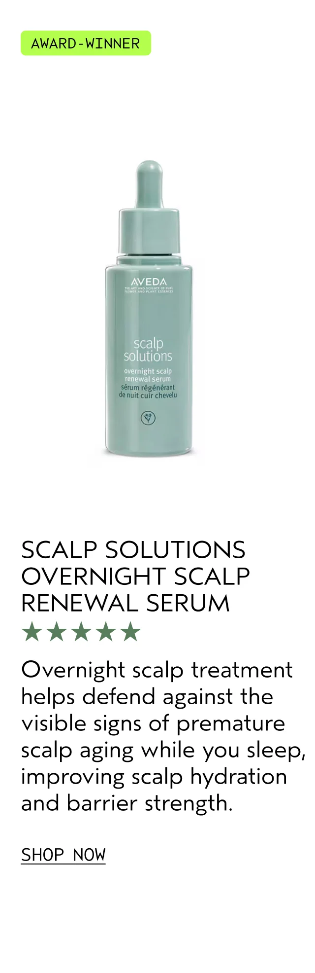 SCALP SOLUTIONS OVERNIGHT SCALP RENEWAL SERUM Overnight scalp treatment helps defend against the visible signs of premature scalp aging while you sleep, improving scalp hydration and barrier strength. SHOP NOW
