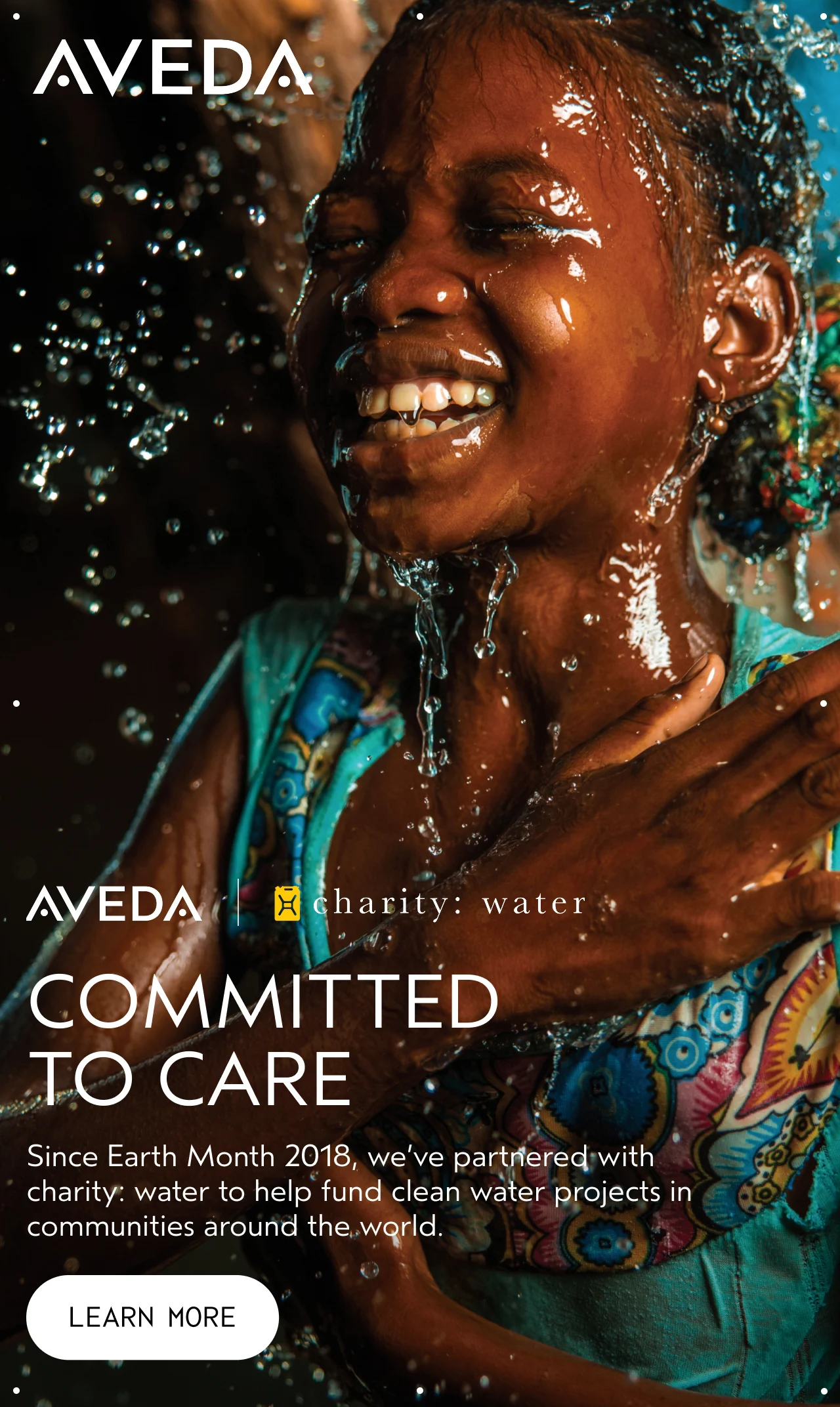 COMMITTEND TO CARE Since Earth Month 2018, we've partnered with charity: water to help fund clean water projects in communities around the world. LEARN MORE