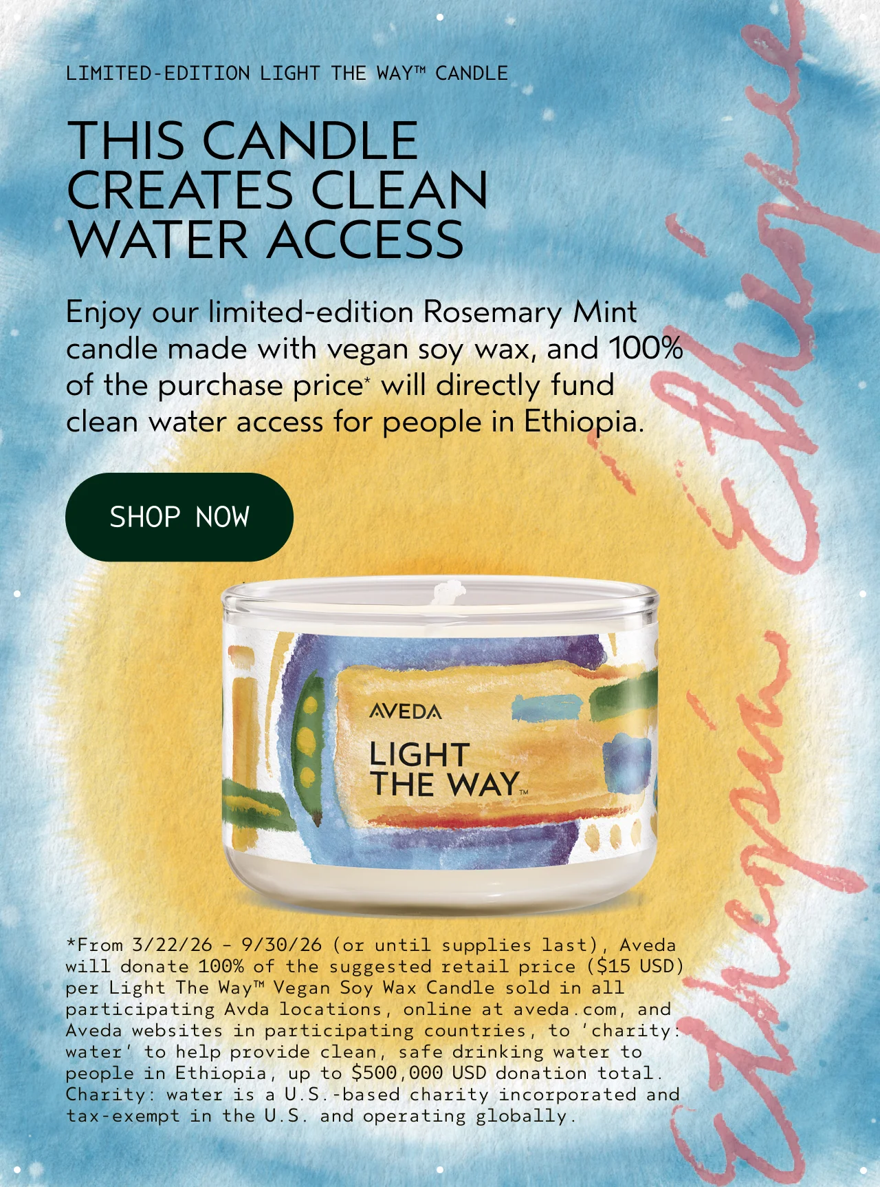 LIMITED-EDITION LIGHT THE WAY CANDLE THIS CANDLE CREATES CLEAN WATER ACCESS Enjoy our limited-edition Rosemary Mint candle made with vegan soy wax, and 100% of the purchase price will directly fund clean water access for people in Ethiopia. SHOP NOW