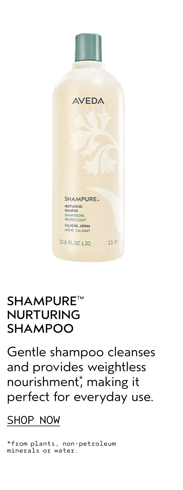 SHAMPURE NURTURING SHAMPOO Gentle shampoo cleanses and provides weightless nourishment, making it perfect for everyday use. SHOP NOW