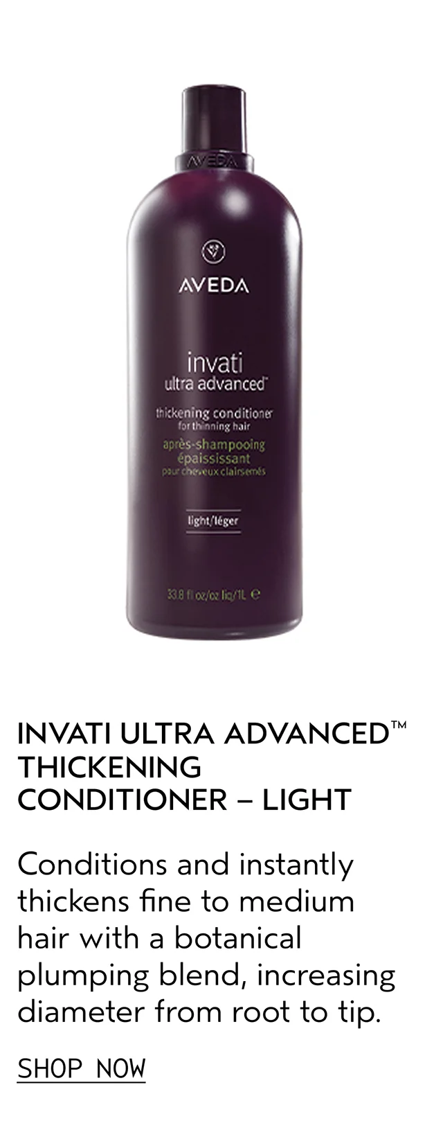 INVATI ULTRA ADVANCED THICKENING CONDITIONER - LIGHT Conditions and instantly thickens fine to medium hair with a botanical plumping blend, increasing diameter from root to tip. SHOP NOW