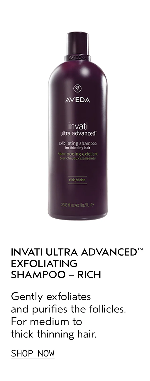 INVATI ULTRA ADVANCED EXFOLIATING SHAMPOO - RICH Gently exfoliates and purifies the follicles. For medium to thick thinning hair. SHOP NOW