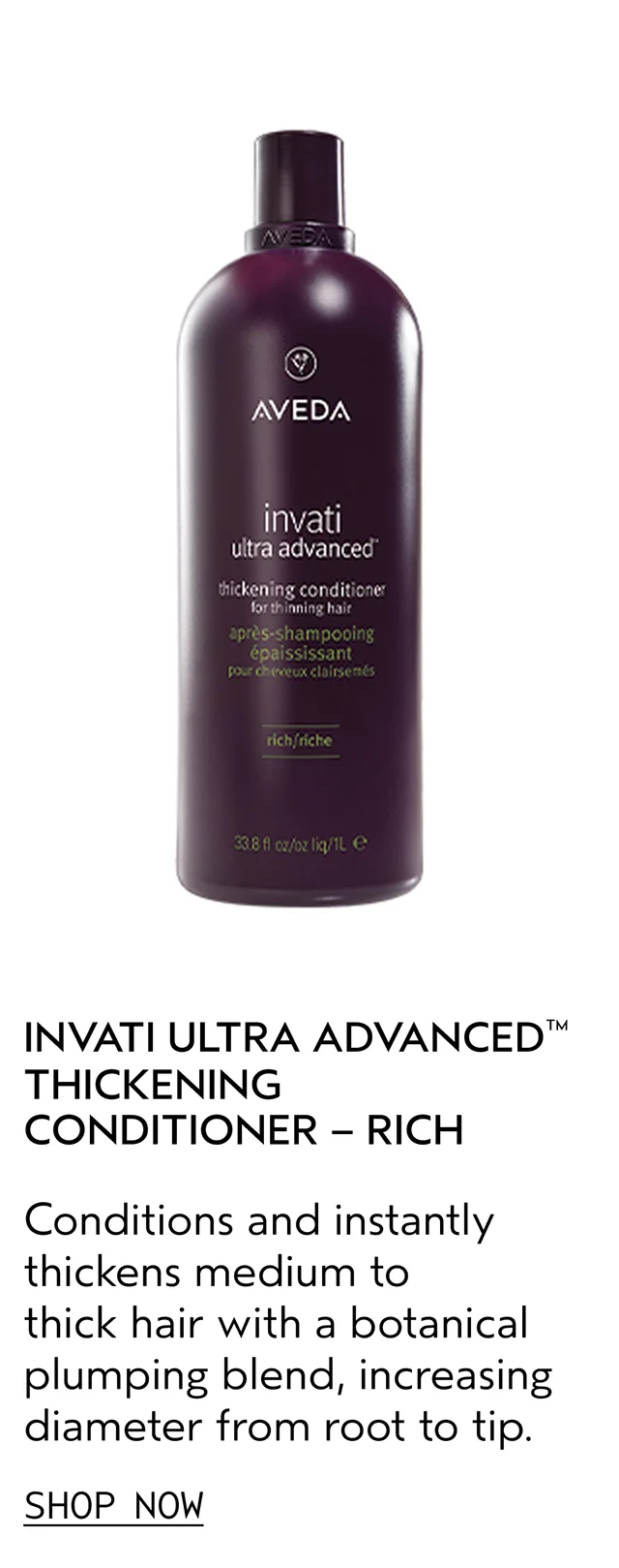 INVATI ULTRA ADVANCED THICKENING CONDITIONER - RICH Conditions and instantly thickens medium to thick hair with a botanical plumping blend, increasing diameter from root to tip. SHOP NOW