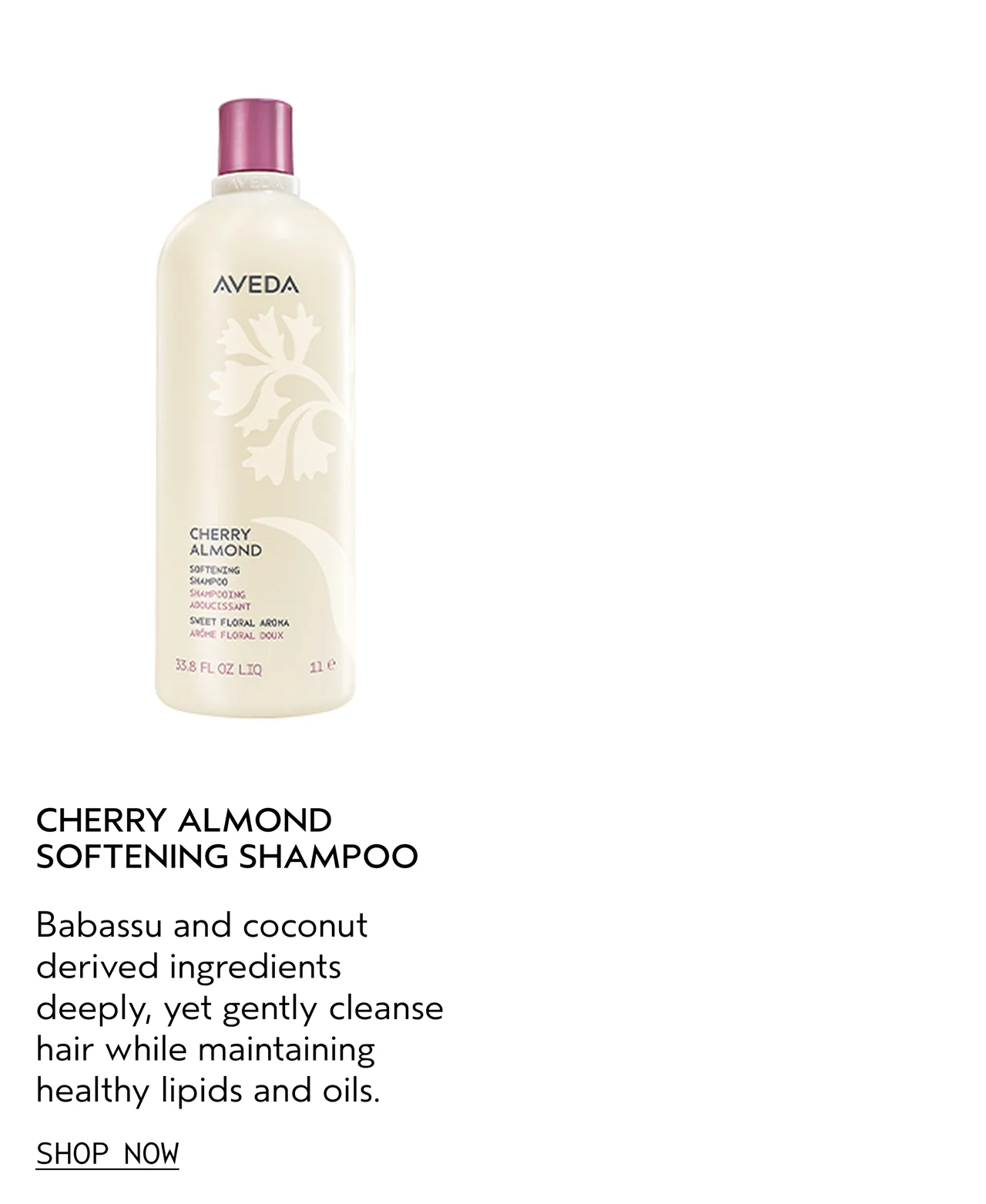 CHERRY ALMOND SOFTENING SHAMPOO Babassu and coconut derived ingredients deeply, yet gently cleanse hair while maintaining healthy lipids and oils. SHOP NOW