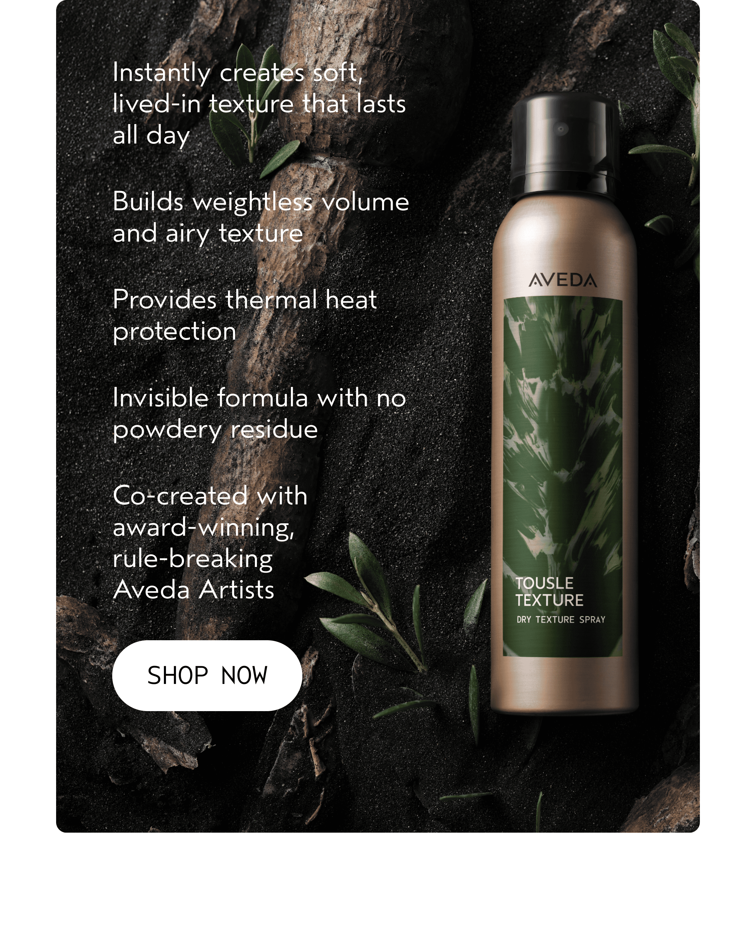 Instantly creates soft, lived-in texture that lasts all day | Builds weightless volume and airy texture | Provides thermal heat protection | Invisible formula with no powdery residue | Co-created with award-winning, rule-breaking Aveda Artists | SHOP NOW