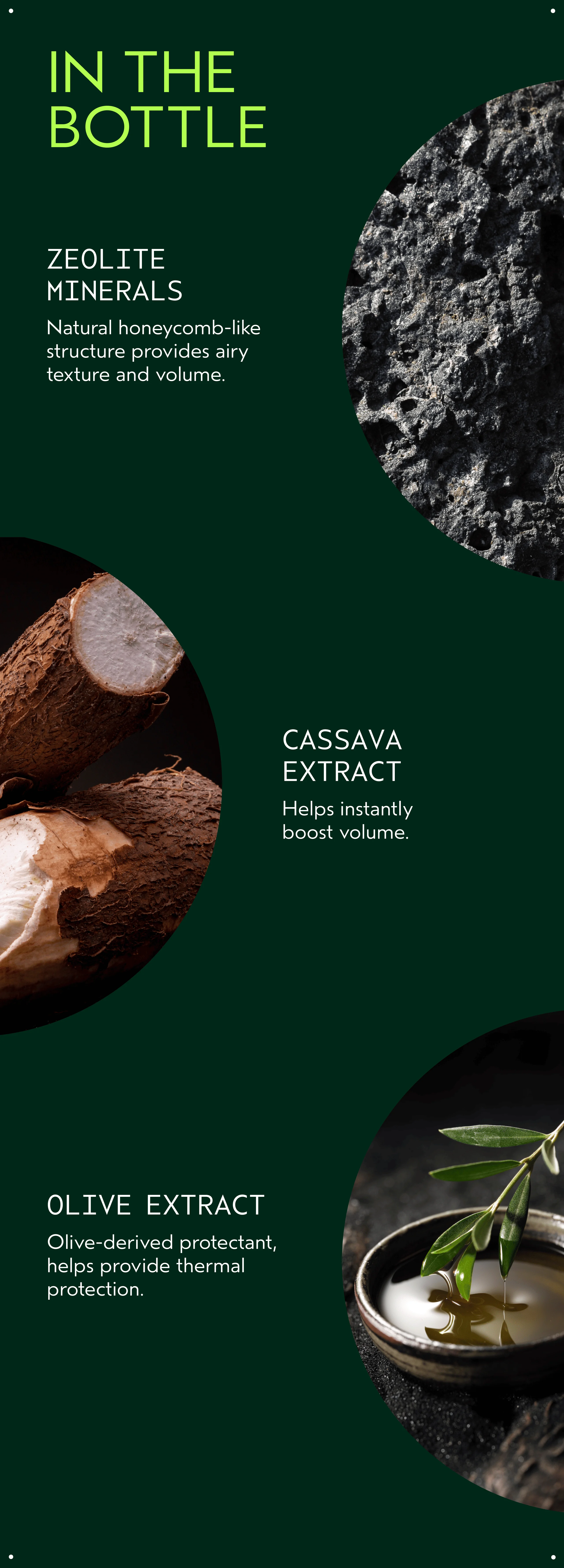 IN THE BOTTLE | ZEOLITE MINERALS | Natural honeycomb-like structure provides airy texture and volume. | CASSAVA EXTRACT | Helps instantly boost volume. | OLIVE EXTRACT | Olive-derived protectant, helps provide thermal protection.