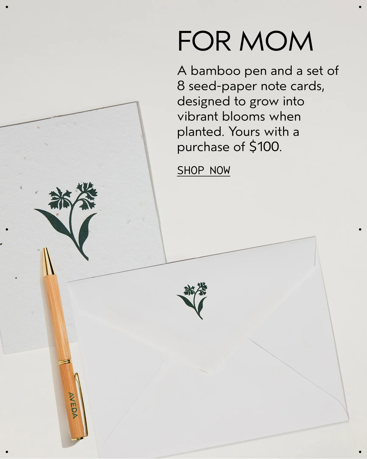 FOR MOM | A bamboo pen and a set of 8 seed-paper note cards, designed to grow into vibrant blooms when planted. Yours with a purchase of $100. | SHOP NOW