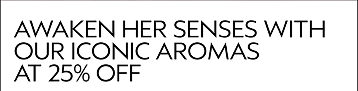 AWAKEN HER SENSES WITH OUR ICONIC AROMAS AT 25% OFF
