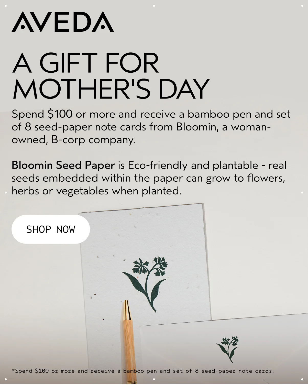 AVEDA | A GIFT FOR MOTHER'S DAY | Spend $100 or more and receive a bamboo pen and set of 8 seed-paper note cards from Bloomin, a woman-owned, B-corp company. Bloomin Seed Paper is Eco-friendly and plantable - real seeds embedded within the paper can grow to flowers, herbs or vegetables when planted. | SHOP NOW | *Spend $100 or more and receive a bamboo pen and set of 8 seed-paper note cards.