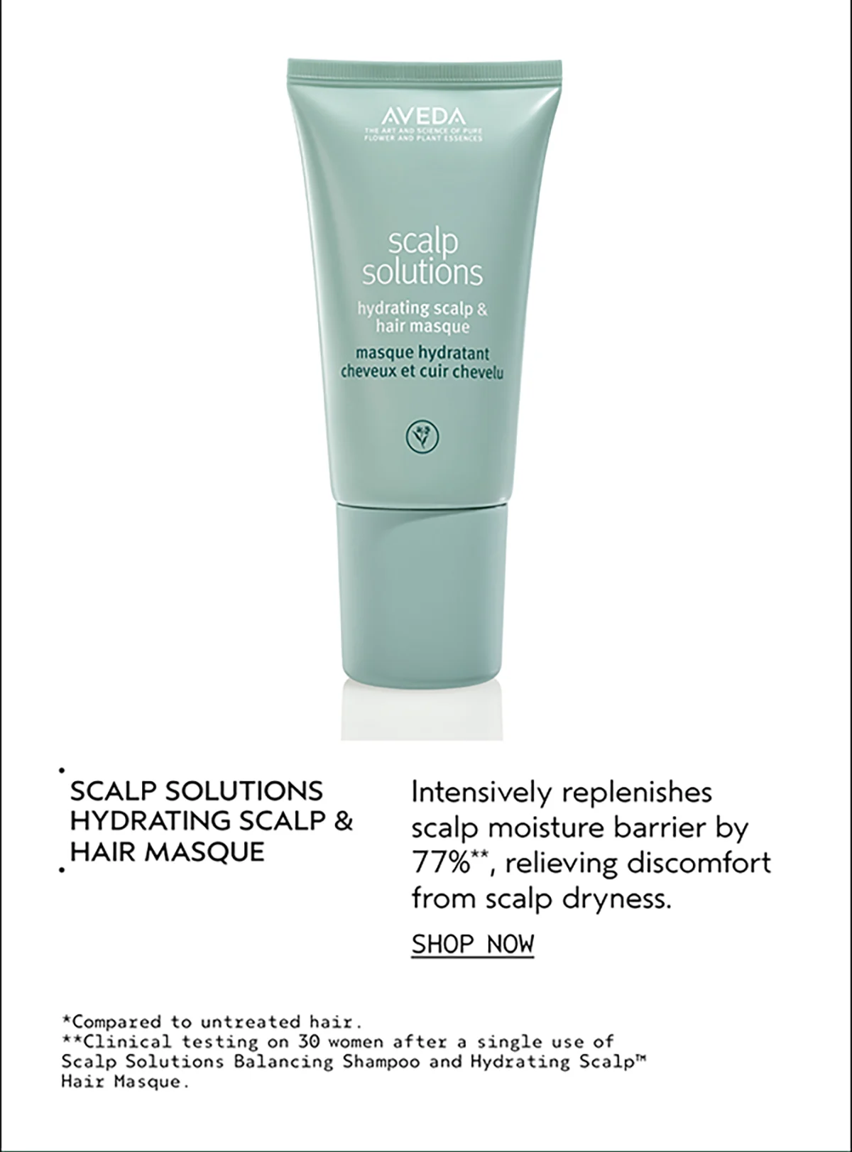 SCALP SOLUTIONS HYDRATING SCALP & HAIR MASQUE | Intensively replenishes scalp moisture barrier by 77%**, relieving discomfort from scalp dryness. | SHOP NOW | *Compared to untreated hair. | **Clinical testing on 30 women after a single use of Scalp Solutions Balancing Shampoo and Hydrating Scalp™ Hair Masque.
