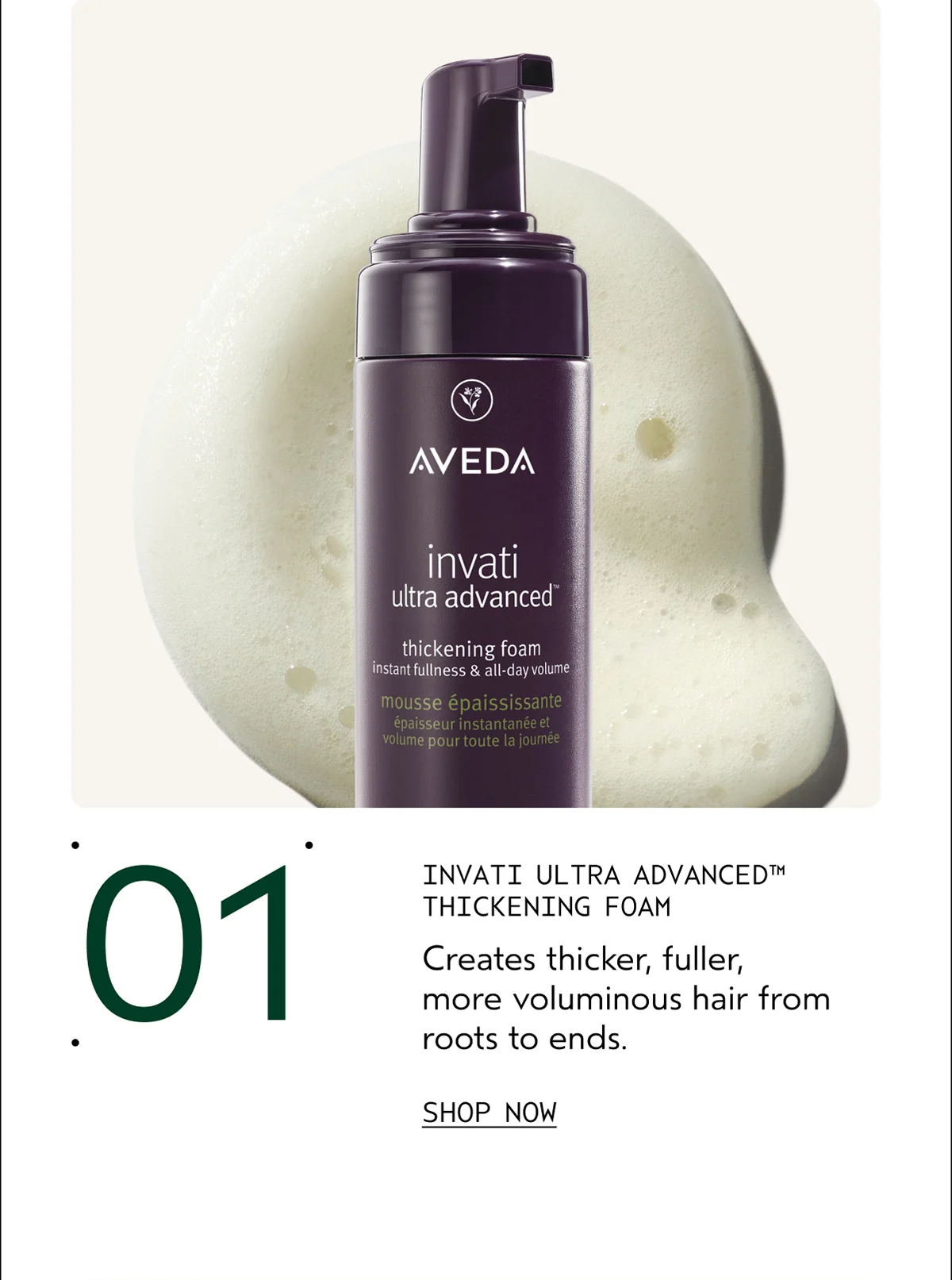 01 | INVATI ULTRA ADVANCED™ THICKENING FOAM | Creates thicker, fuller, more voluminous hair from roots to ends. | SHOP NOW