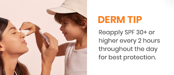 Derm Tip. Reapply SPF 30+ or higher every 2 hours throughout the day for best protection.