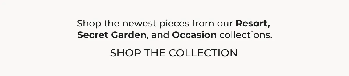 Shop the newest pieces from Resort, Secret Garden, and Occasion.