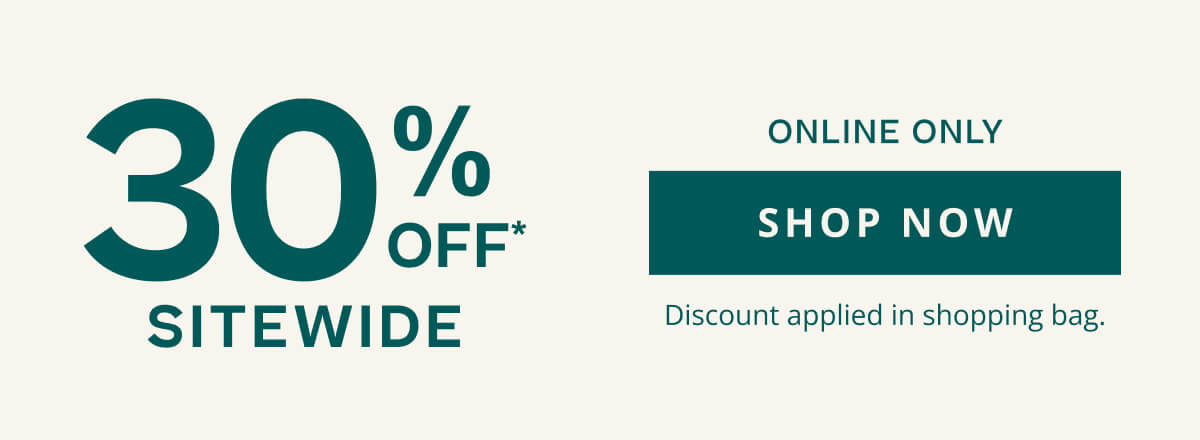 30% Off* Sitewide, Online Only. Click here to Shop Now. Discount applied in shopping bag