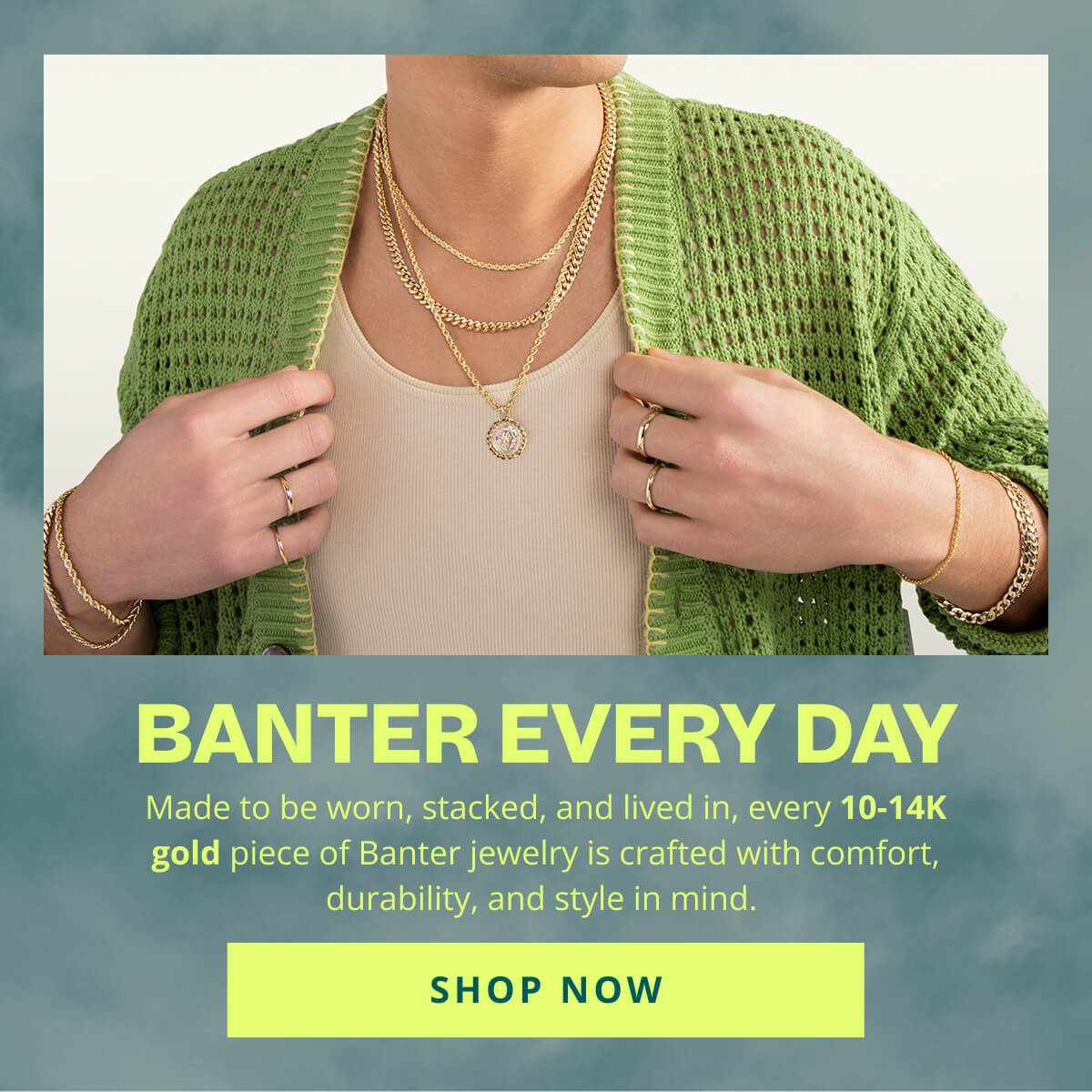 Banter Every Day. Made to be worn, stacked, and lived in, every 10 to 14K gold piece of Banter Jewelry is crafted with comfort, durability and style in mind. Click here to Shop Now