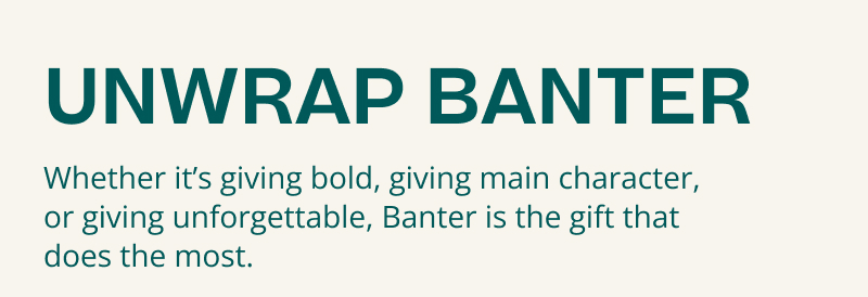 Unwrap Banter. Whether bold, main character or unforgettable, gift Banter. 