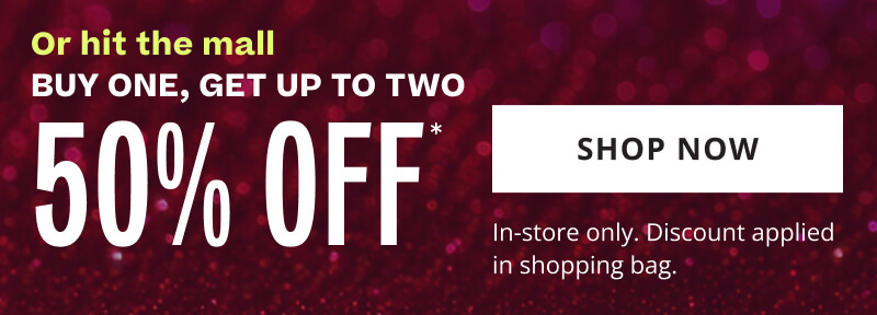 Or hit the mall. Buy One, Get Up To Two 50% OFF*. Click to Shop Now. In-store only. Discount applied in shopping bag.